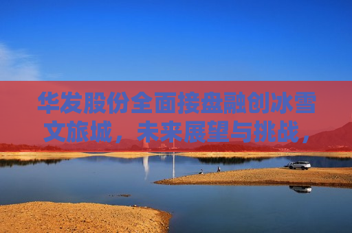 华发股份全面接盘融创冰雪文旅城，未来展望与挑战，华发股份全面接管融创冰雪文旅城，未来展望及挑战，华发股份全面接管融创冰雪文旅城，未来展望与挑战