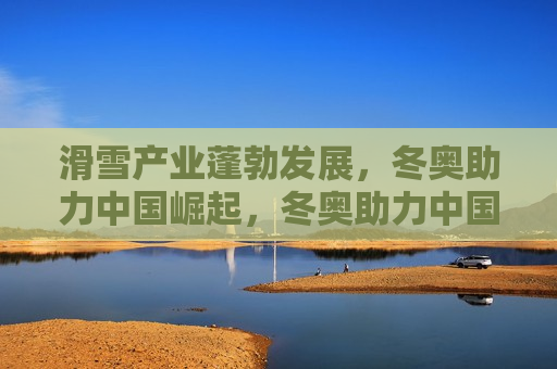 滑雪产业蓬勃发展，冬奥助力中国崛起，冬奥助力中国滑雪产业崛起，冬奥助力中国滑雪产业崛起
