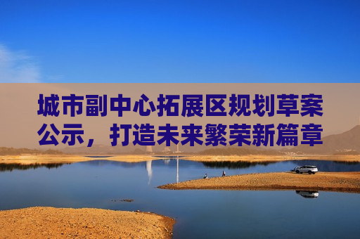 城市副中心拓展区规划草案公示，打造未来繁荣新篇章，城市副中心拓展区规划公示，开启未来繁荣新篇章