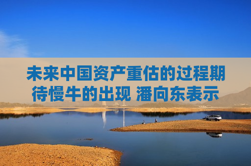 未来中国资产重估的过程期待慢牛的出现 潘向东表示投资者可等待市场冷静下来再享受上涨  第1张