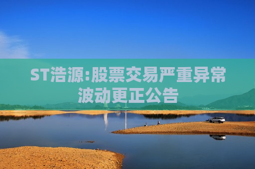ST浩源:股票交易严重异常波动更正公告