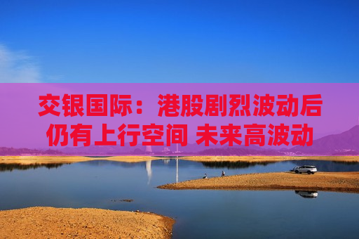 交银国际：港股剧烈波动后仍有上行空间 未来高波动、高分化或是主要特征