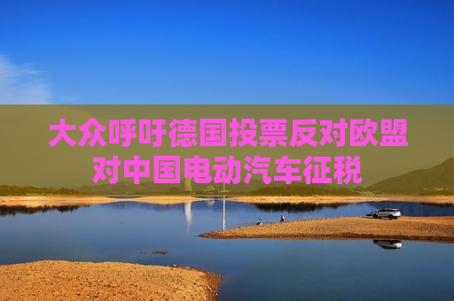 大众呼吁德国投票反对欧盟对中国电动汽车征税