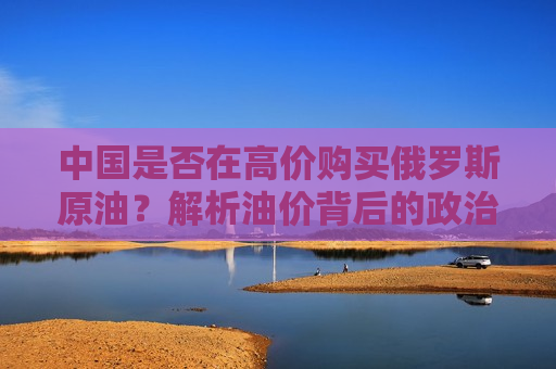 中国是否在高价购买俄罗斯原油？解析油价背后的政治与经济因素，中俄原油贸易背后的油价政治与经济因素解析，中俄原油贸易背后的油价政治与经济因素解析，中国是否在高价购买俄罗斯原油？