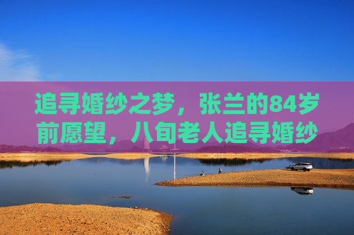 追寻婚纱之梦，张兰的84岁前愿望，八旬老人追寻婚纱梦，张兰在晚年实现愿望，八旬老人张兰追寻婚纱梦，晚年终于实现愿望  第1张