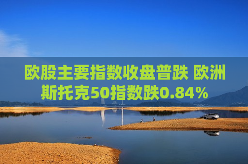 欧股主要指数收盘普跌 欧洲斯托克50指数跌0.84%