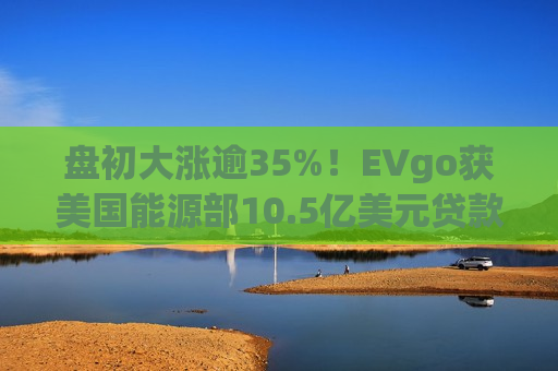 盘初大涨逾35%！EVgo获美国能源部10.5亿美元贷款担保