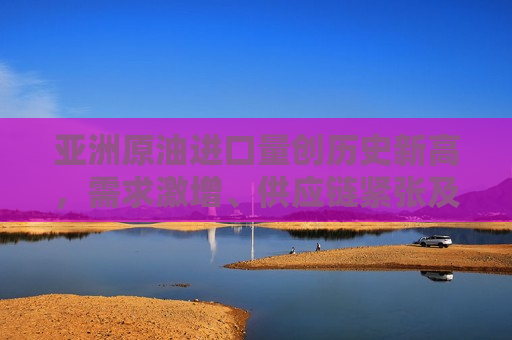 亚洲原油进口量创历史新高，需求激增、供应链紧张及市场趋势分析，亚洲原油进口量创历史新高，需求激增与供应链紧张下的市场趋势