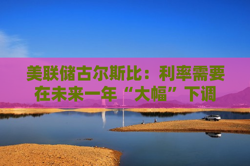 美联储古尔斯比：利率需要在未来一年“大幅”下调