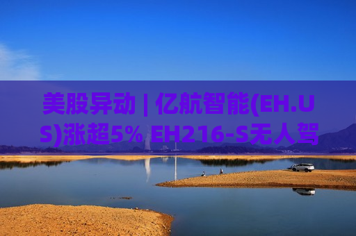 美股异动 | 亿航智能(EH.US)涨超5% EH216-S无人驾驶eVTOL近日完成巴西首飞