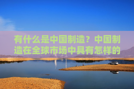 有什么是中国制造？中国制造在全球市场中具有怎样的地位和影响？