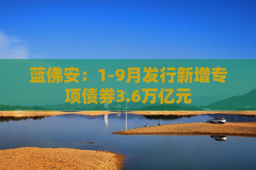 蓝佛安：1-9月发行新增专项债券3.6万亿元