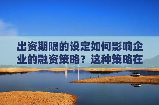 出资期限的设定如何影响企业的融资策略？这种策略在不同市场环境下有何变化？