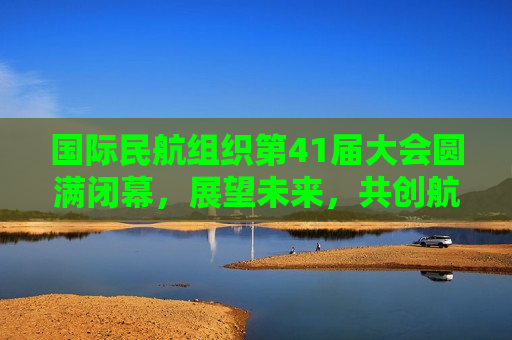 国际民航组织第41届大会圆满闭幕，展望未来，共创航空业新篇章，国际民航组织第41届大会闭幕，共创航空业新篇章，国际民航组织第41届大会闭幕，共创航空业新篇章  第1张