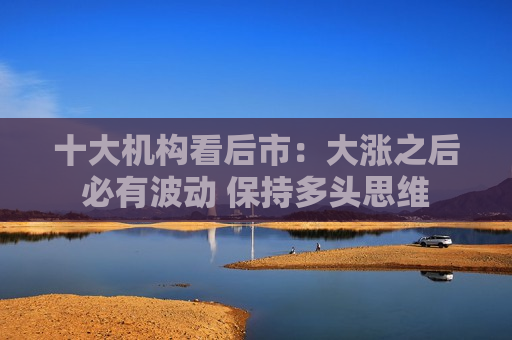 十大机构看后市：大涨之后必有波动 保持多头思维