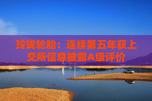 玲珑轮胎：连续第五年获上交所信息披露A级评价