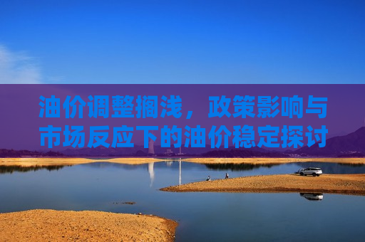 油价调整搁浅，政策影响与市场反应下的油价稳定探讨，油价调整暂停，政策影响与市场反应下的油价稳定分析，油价调整暂停，政策影响与市场反应下的油价稳定分析