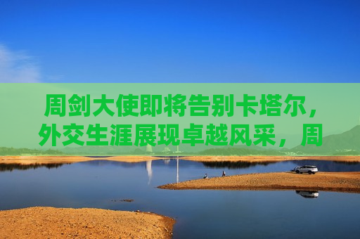 周剑大使即将告别卡塔尔，外交生涯展现卓越风采，周剑大使告别卡塔尔，外交生涯展现卓越风采，周剑大使告别卡塔尔，外交生涯展现卓越风采，告别之际，回顾其卓越贡献