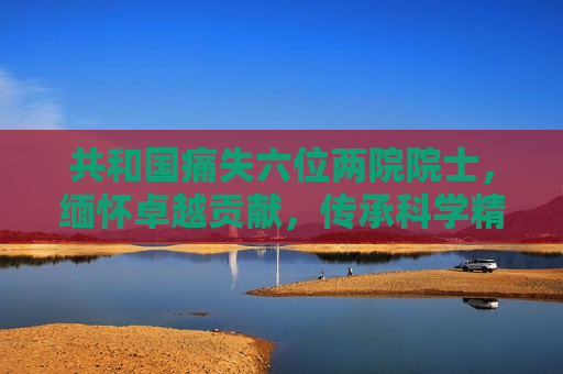 共和国痛失六位两院院士，缅怀卓越贡献，传承科学精神，缅怀六位两院院士，传承卓越科学精神，缅怀六位两院院士，传承卓越科学精神