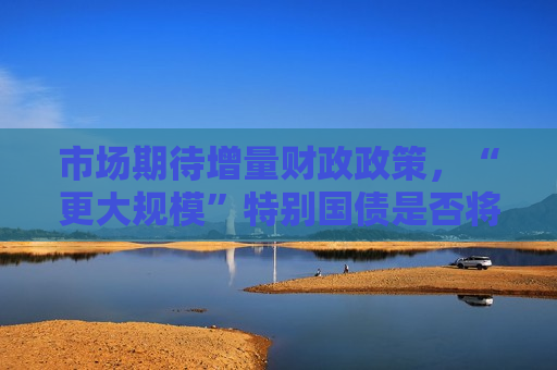 市场期待增量财政政策，“更大规模”特别国债是否将发