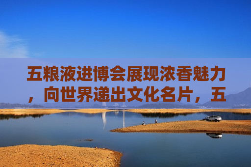 五粮液进博会展现浓香魅力，向世界递出文化名片，五粮液在进博会展现魅力，向世界传递中国浓香文化，五粮液在进博会展现魅力，向世界传递中国浓香文化