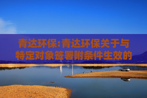 青达环保:青达环保关于与特定对象签署附条件生效的股份认购协议暨关联交易的公告