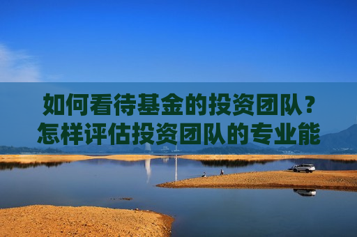 如何看待基金的投资团队？怎样评估投资团队的专业能力？
