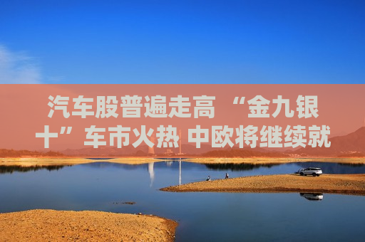 汽车股普遍走高 “金九银十”车市火热 中欧将继续就电动汽车反补贴案磋商