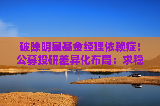 破除明星基金经理依赖症！公募投研差异化布局：求稳、求生存、求超越
