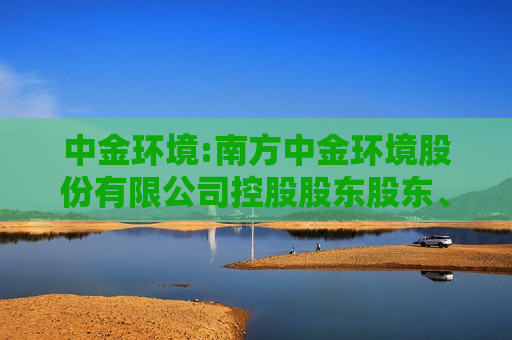 中金环境:南方中金环境股份有限公司控股股东股东、实际控制人行为规范及信息问询制度（2024年10月）  第1张
