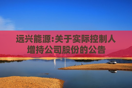 远兴能源:关于实际控制人增持公司股份的公告