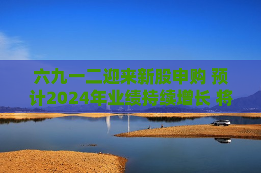 六九一二迎来新股申购 预计2024年业绩持续增长 将加快“ *** 民”应用