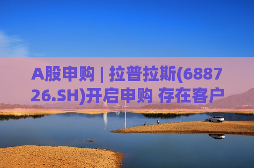 A股申购 | 拉普拉斯(688726.SH)开启申购 存在客户集中度较高及单一客户收入占比超过50%的风险