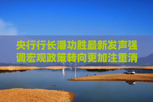 央行行长潘功胜最新发声强调宏观政策转向更加注重消费 有何深意