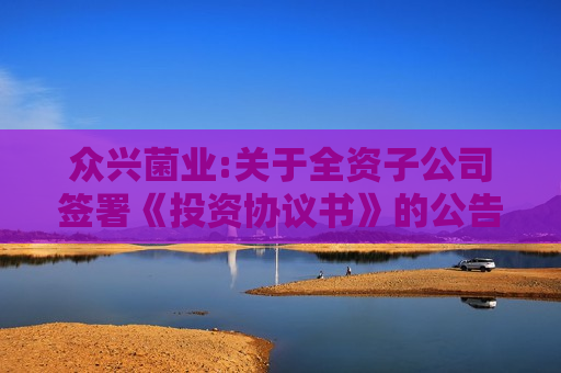 众兴菌业:关于全资子公司签署《投资协议书》的公告