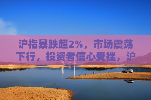 沪指暴跌超2%，市场震荡下行，投资者信心受挫，沪指大跌逾2%，市场震荡下行，投资者信心动摇，沪指暴跌超2%引发市场震荡，投资者信心受挫