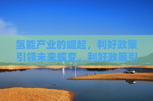 氢能产业的崛起，利好政策引领未来蝶变，利好政策引领氢能产业崛起，未来蝶变可期，利好政策引领氢能产业崛起，未来蝶变值得期待