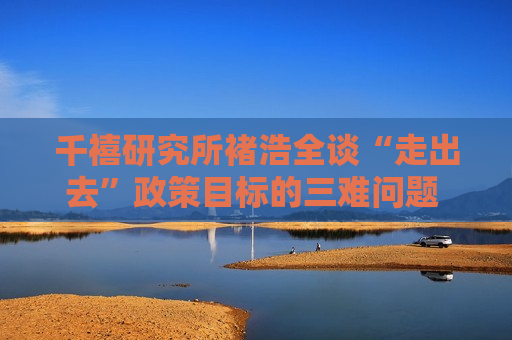 千禧研究所褚浩全谈“走出去”政策目标的三难问题 做取舍最重要的是充分运用人工智能和大数据