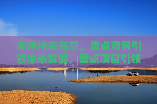 多地抢先布局，重点项目引领未来发展，重点项目引领未来，多地抢先布局开启新征程