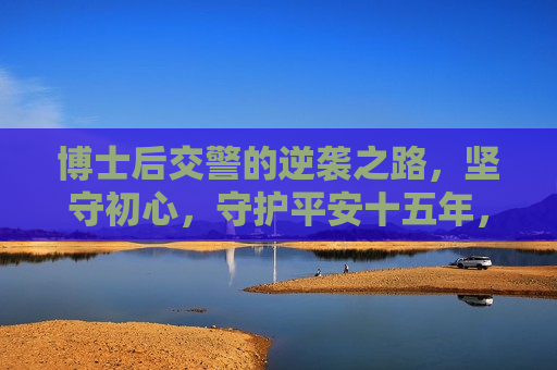 博士后交警的逆袭之路，坚守初心，守护平安十五年，博士后交警守护平安十五年的逆袭之路，博士后交警守护平安十五年的励志逆袭之路