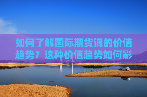 如何了解国际期货铜的价值趋势？这种价值趋势如何影响全球市场？