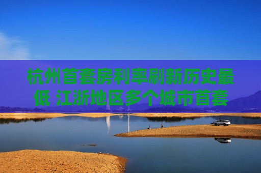 杭州首套房利率刷新历史更低 江浙地区多个城市首套房利率已进入“2”时代