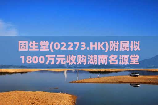 固生堂(02273.HK)附属拟1800万元收购湖南名源堂100%股权  第1张