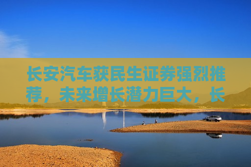 长安汽车获民生证券强烈推荐，未来增长潜力巨大，长安汽车获民生证券力荐，未来增长潜力巨大，长安汽车获民生证券力荐，未来增长潜力巨大  第1张