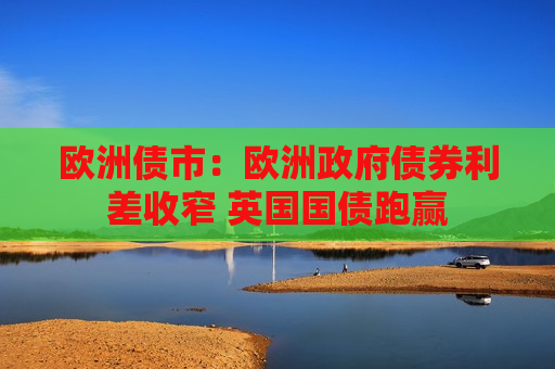 欧洲债市：欧洲 *** 债券利差收窄 英国国债跑赢