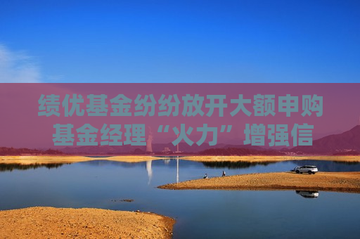 绩优基金纷纷放开大额申购 基金经理“火力”增强信心更足