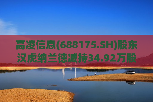 高凌信息(688175.SH)股东汉虎纳兰德减持34.92万股