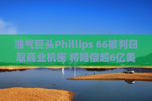 油气巨头Phillips 66被判窃取商业机密 将赔偿超6亿美元
