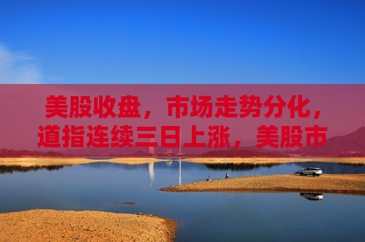美股收盘，市场走势分化，道指连续三日上涨，美股市场走势分化，道指连续三日上涨