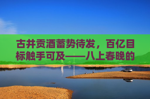 古井贡酒蓄势待发，百亿目标触手可及——八上春晚的品牌力量与市场洞察，古井贡酒，百亿目标触手可及——八上春晚的品牌力量与市场洞察，古井贡酒，八上春晚背后的品牌力量与市场展望